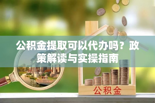 姜堰公积金提取可以代办吗？政策解读与实操指南