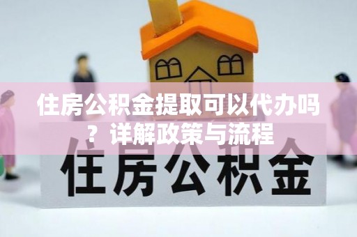 姜堰住房公积金提取可以代办吗？详解政策与流程