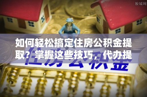 姜堰如何轻松搞定住房公积金提取？掌握这些技巧，代办提取住房公积金不再难