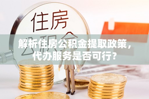 姜堰解析住房公积金提取政策，代办服务是否可行？