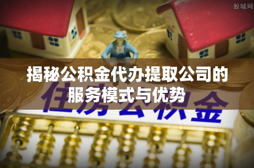 姜堰揭秘公积金代办提取公司的服务模式与优势