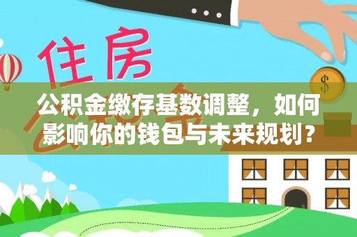 姜堰公积金缴存基数调整，如何影响你的钱包与未来规划？