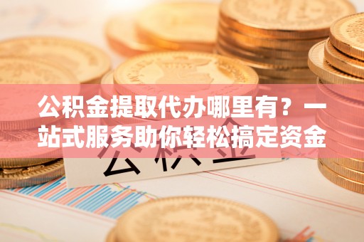 姜堰公积金提取代办哪里有？一站式服务助你轻松搞定资金难题