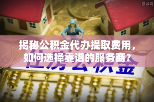 姜堰揭秘公积金代办提取费用，如何选择靠谱的服务商？