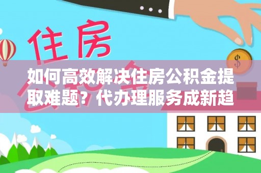 姜堰如何高效解决住房公积金提取难题？代办理服务成新趋势