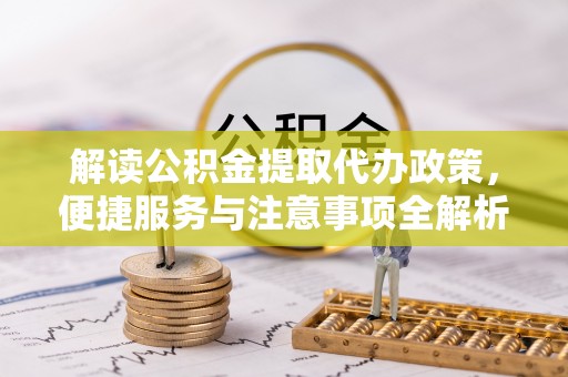 姜堰解读公积金提取代办政策，便捷服务与注意事项全解析