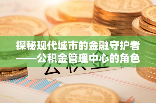 姜堰探秘现代城市的金融守护者——公积金管理中心的角色与使命