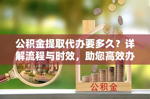 姜堰公积金提取代办要多久？详解流程与时效，助您高效办理