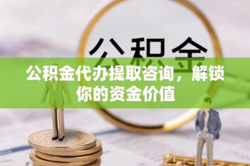 姜堰公积金代办提取咨询，解锁你的资金价值