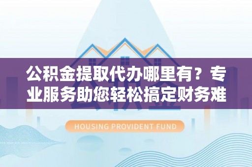姜堰公积金提取代办哪里有？专业服务助您轻松搞定财务难题