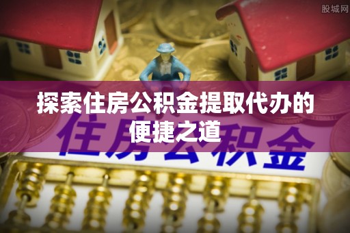 姜堰探索住房公积金提取代办的便捷之道