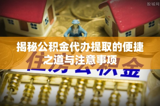 姜堰揭秘公积金代办提取的便捷之道与注意事项