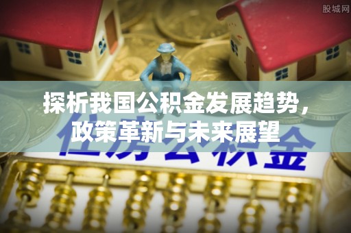姜堰探析我国公积金发展趋势，政策革新与未来展望