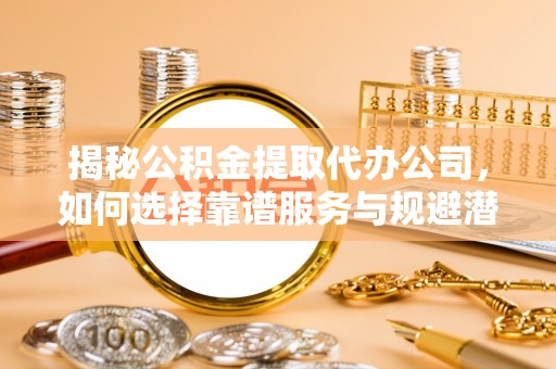 姜堰揭秘公积金提取代办公司，如何选择靠谱服务与规避潜在风险