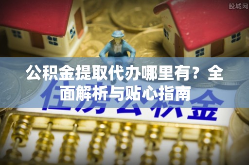 姜堰公积金提取代办哪里有？全面解析与贴心指南