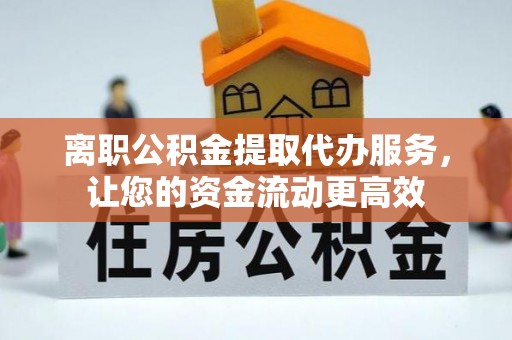 姜堰离职公积金提取代办服务，让您的资金流动更高效
