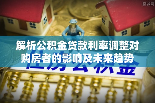 姜堰解析公积金贷款利率调整对购房者的影响及未来趋势