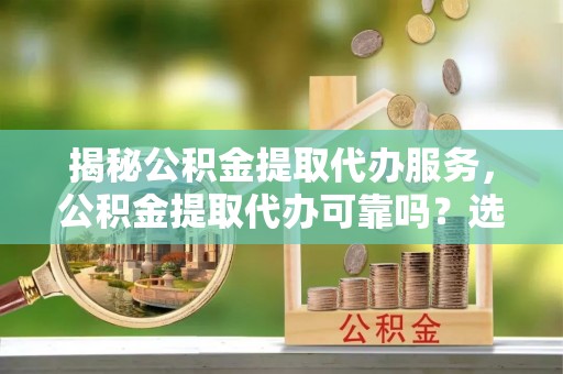 姜堰揭秘公积金提取代办服务，公积金提取代办可靠吗？选择需谨慎