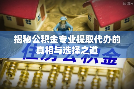 姜堰揭秘公积金专业提取代办的真相与选择之道