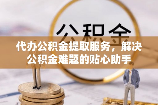 姜堰代办公积金提取服务，解决公积金难题的贴心助手