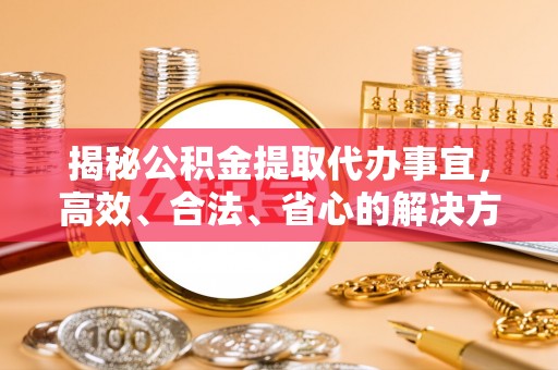 姜堰揭秘公积金提取代办事宜，高效、合法、省心的解决方案