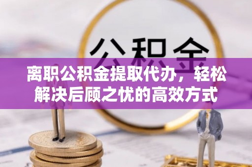 姜堰离职公积金提取代办，轻松解决后顾之忧的高效方式