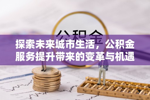姜堰探索未来城市生活，公积金服务提升带来的变革与机遇