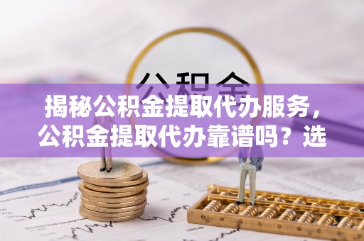 姜堰揭秘公积金提取代办服务，公积金提取代办靠谱吗？选择需谨慎