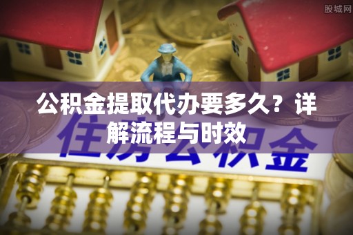 姜堰公积金提取代办要多久？详解流程与时效