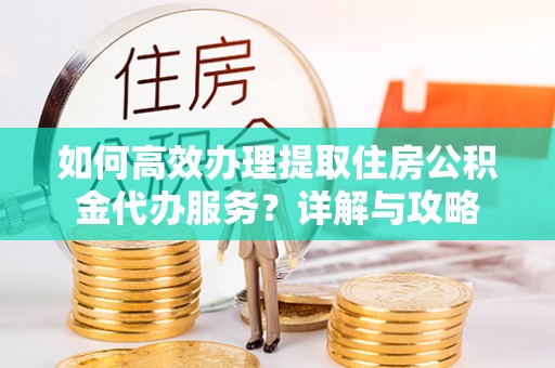 姜堰如何高效办理提取住房公积金代办服务？详解与攻略