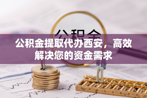 姜堰公积金提取代办西安，高效解决您的资金需求