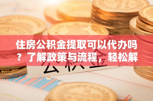 姜堰住房公积金提取可以代办吗？了解政策与流程，轻松解决疑惑