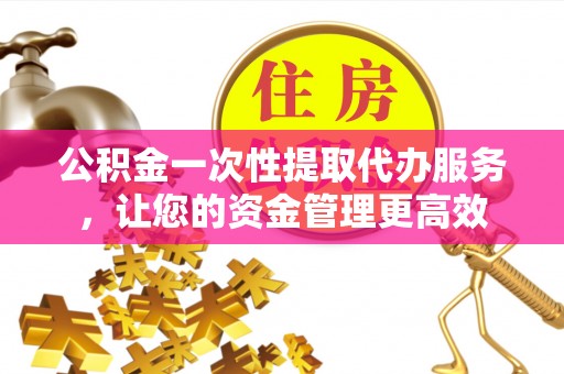 姜堰公积金一次性提取代办服务，让您的资金管理更高效