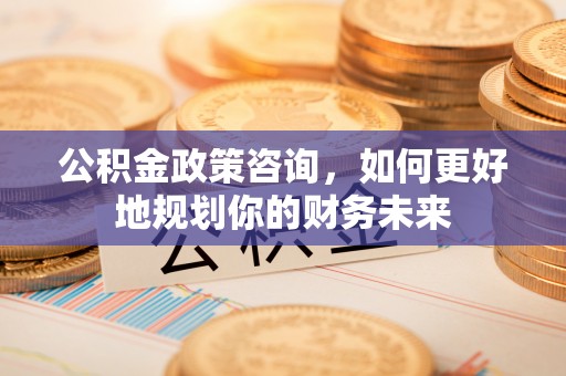 姜堰公积金政策咨询，如何更好地规划你的财务未来