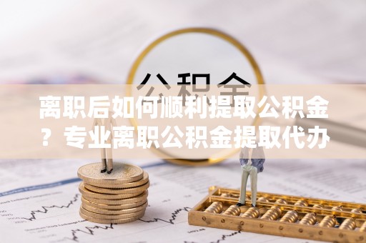 姜堰离职后如何顺利提取公积金？专业离职公积金提取代办服务指南