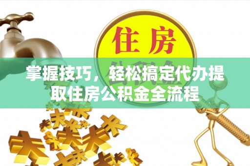 姜堰掌握技巧，轻松搞定代办提取住房公积金全流程