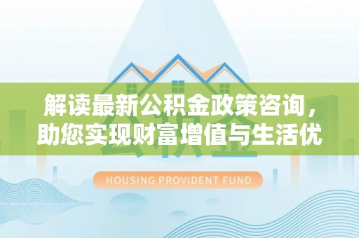 姜堰解读最新公积金政策咨询，助您实现财富增值与生活优化