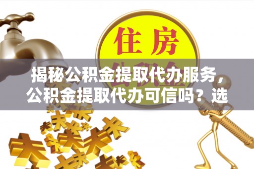 姜堰揭秘公积金提取代办服务，公积金提取代办可信吗？选择前你需要知道的真相