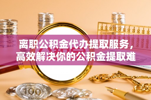 姜堰离职公积金代办提取服务，高效解决你的公积金提取难题