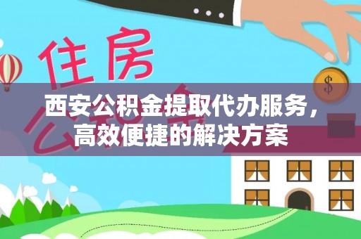 姜堰西安公积金提取代办服务，高效便捷的解决方案