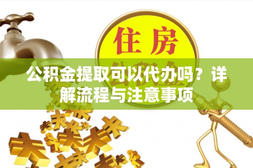 姜堰公积金提取可以代办吗？详解流程与注意事项