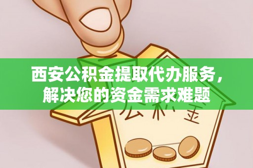 姜堰西安公积金提取代办服务，解决您的资金需求难题