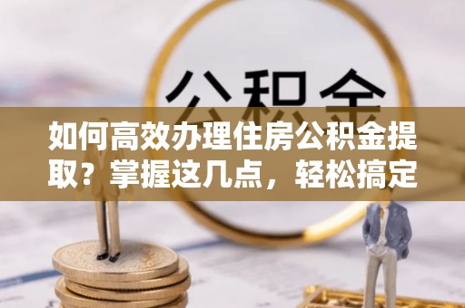 姜堰如何高效办理住房公积金提取？掌握这几点，轻松搞定！