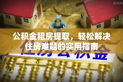 姜堰公积金租房提取，轻松解决住房难题的实用指南