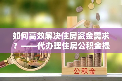 姜堰如何高效解决住房资金需求？——代办理住房公积金提取服务全解析
