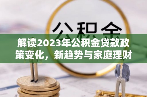 姜堰解读2023年公积金贷款政策变化，新趋势与家庭理财规划