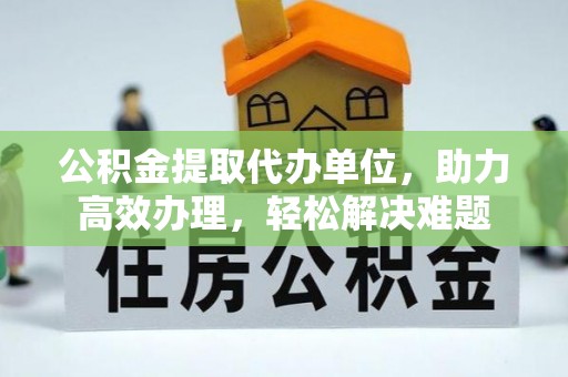 姜堰公积金提取代办单位，助力高效办理，轻松解决难题