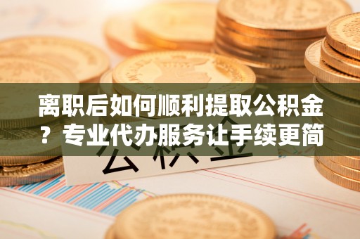姜堰离职后如何顺利提取公积金？专业代办服务让手续更简单