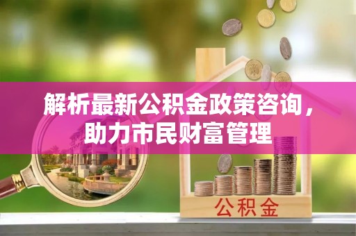 姜堰解析最新公积金政策咨询，助力市民财富管理
