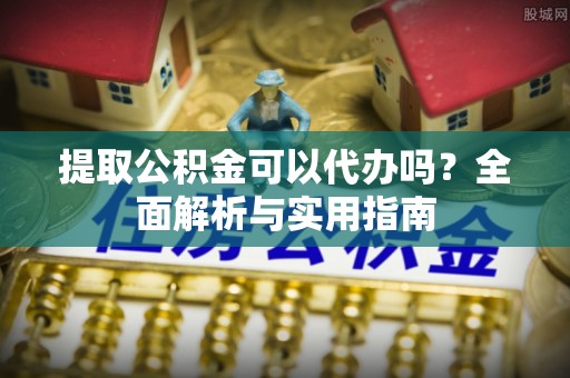 姜堰提取公积金可以代办吗？全面解析与实用指南